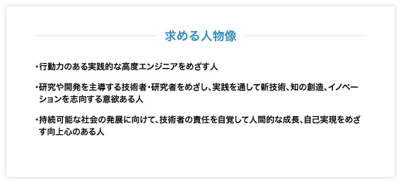 〈求める人物像〉・行動力のある実践的な高度エンジニアをめざす人・研究や開発を主導する技術者・研究者をめざし、実践を通して新技術、知の創造、イノベーションを志向する意欲ある人・持続可能な社会の発展に向けて、技術者の責任を自覚して人間的な成長、自己実現をめざす向上心のある人