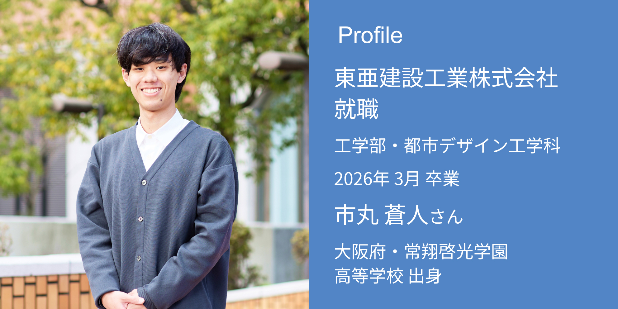 Profile 東亜建設工業株式会社 内定 工学部・都市デザイン工学科 2026年 3月 卒業 市丸 蒼人さん 大阪府・常翔啓光学園高等学校 出身