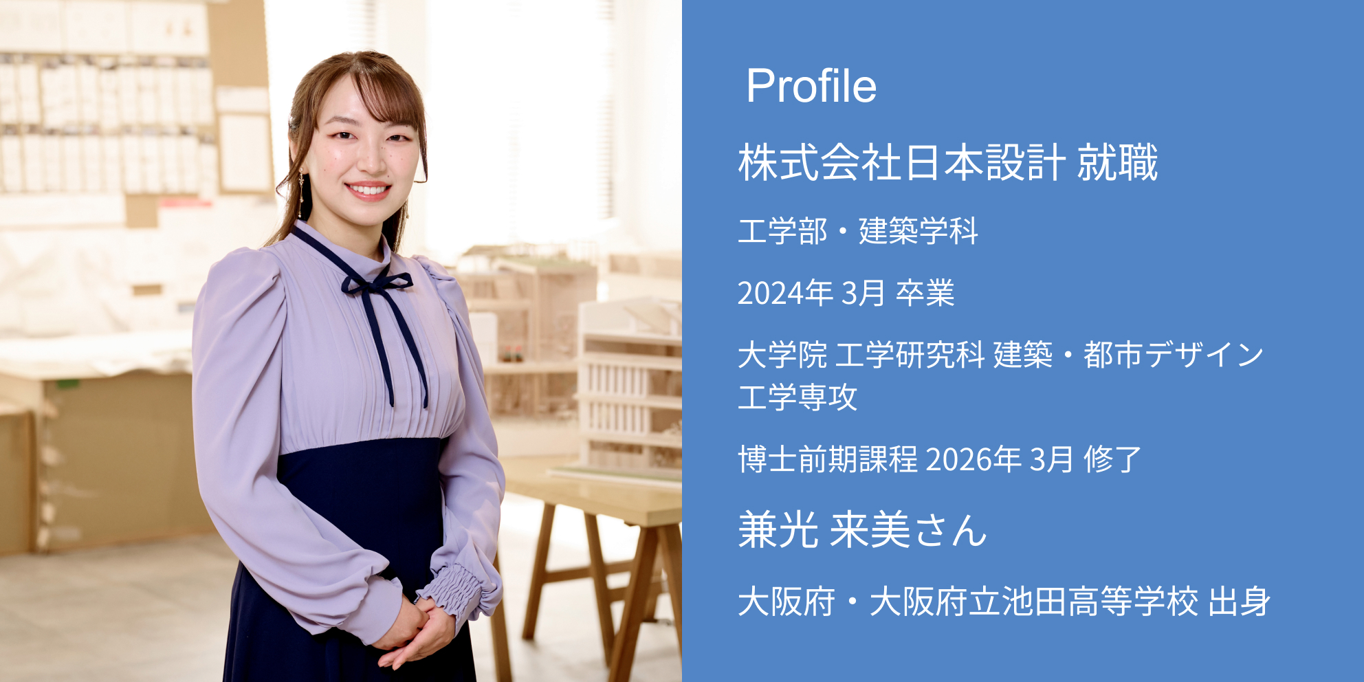 Profile 株式会社日本設計 内定 工学部・建築学科 2024年 3月 卒業 大学院 工学研究科 建築・都市デザイン工学専攻 博士前期課程 2026年 3月 修了 兼光 来美さん 大阪府・大阪府立池田高等学校 出身