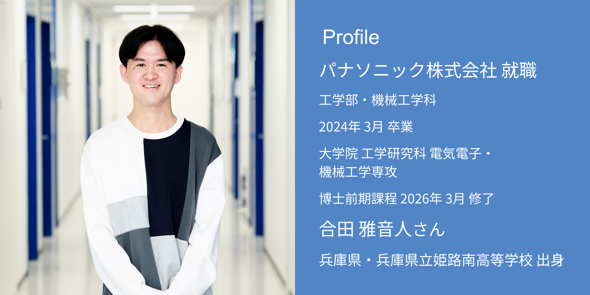 Profile パナソニック株式会社 内定 工学部・機械工学科 2024年 3月 卒業 大学院 工学研究科 電気電子・機械工学専攻 博士前期課程 2026年 3月 修了 合田 雅音人さん 兵庫県・兵庫県立姫路南高等学校 出身