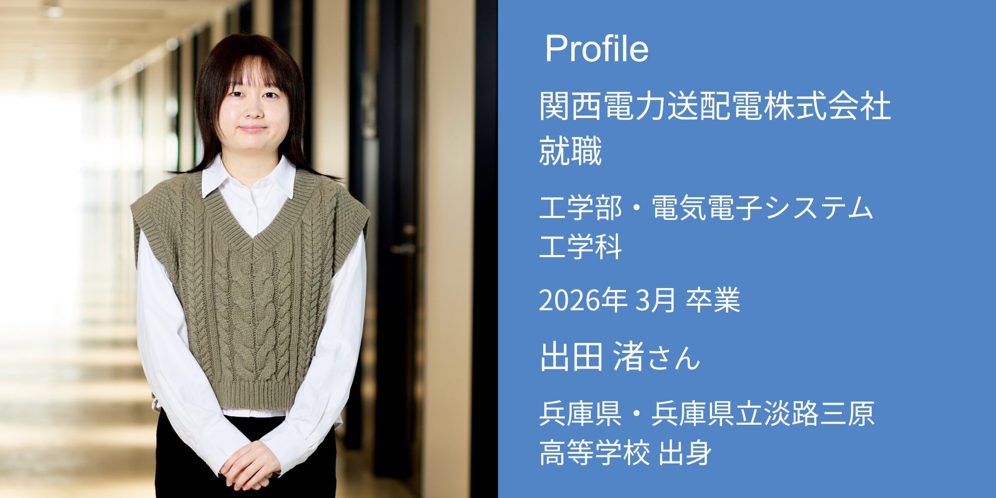 Profile 関西電力送配電株式会社 内定 工学部・電気電子システム工学科 2026年 3月 卒業 出田 渚さん 兵庫県・兵庫県立淡路三原高等学校 出身