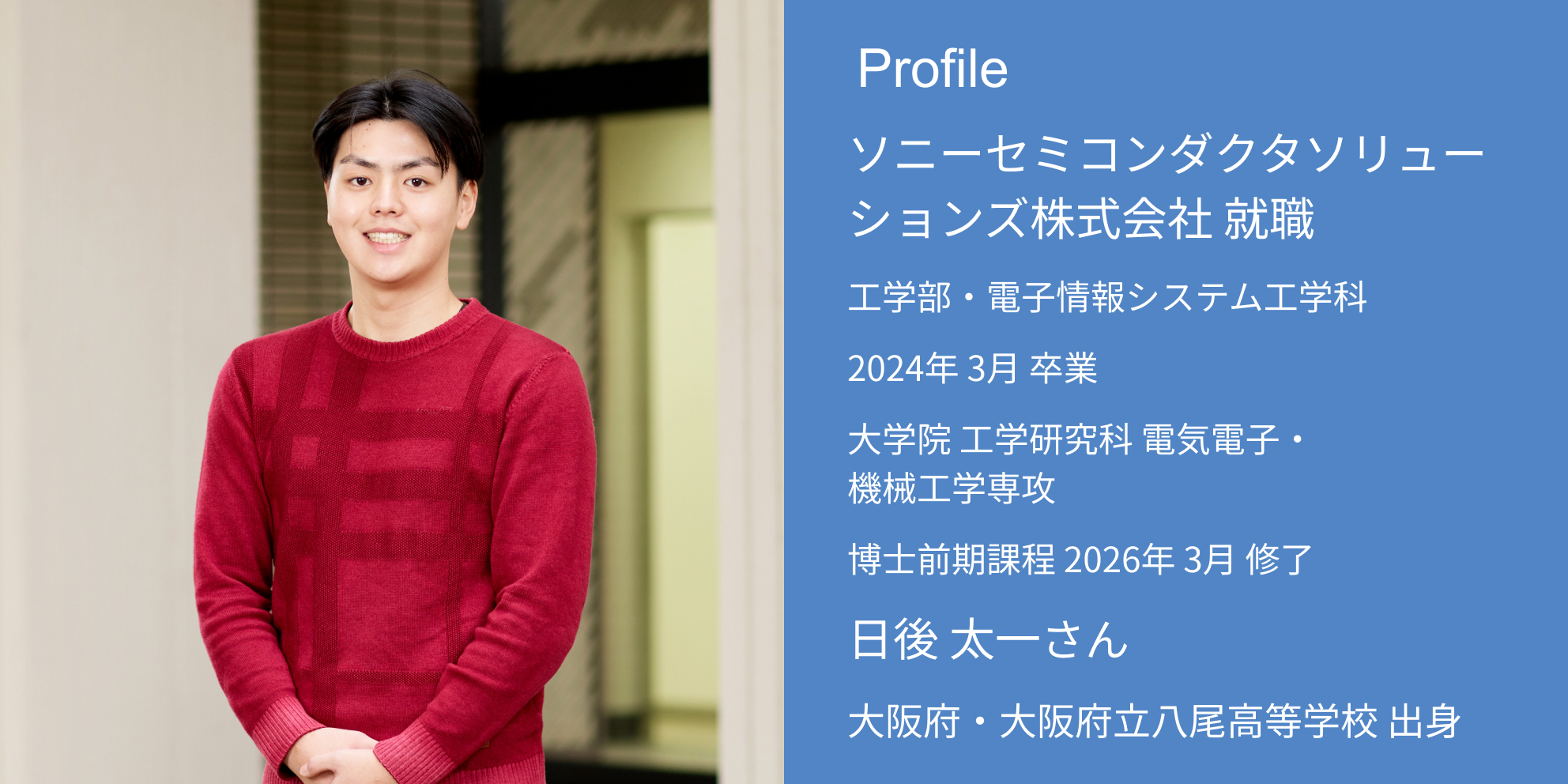 Profile ソニーセミコンダクタソリューションズ株式会社 内定 工学部・電子情報システム工学科 2024年 3月 卒業 大学院 工学研究科 電気電子・機械工学専攻 博士前期課程 2026年 3月 修了 日後 太一さん 大阪府・大阪府立八尾高等学校 出身