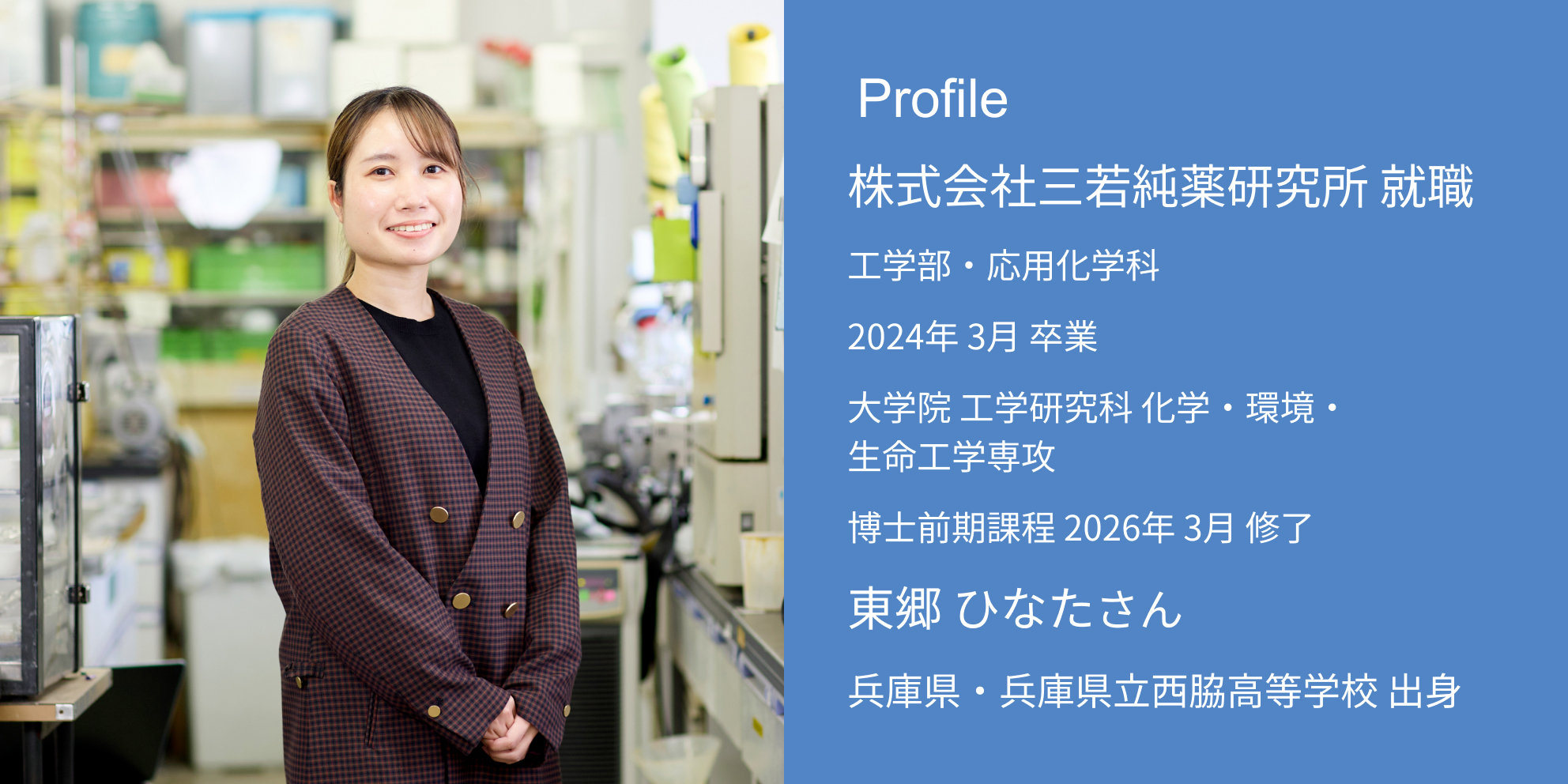 Profile 株式会社三若純薬研究所 内定 工学部・応用化学科 2026年 3月 卒業 大学院 工学研究科 化学・環境・生命工学専攻 博士前期課程 2026年 3月 修了 東郷 ひなたさん 兵庫県・兵庫県立西脇高等学校 出身
