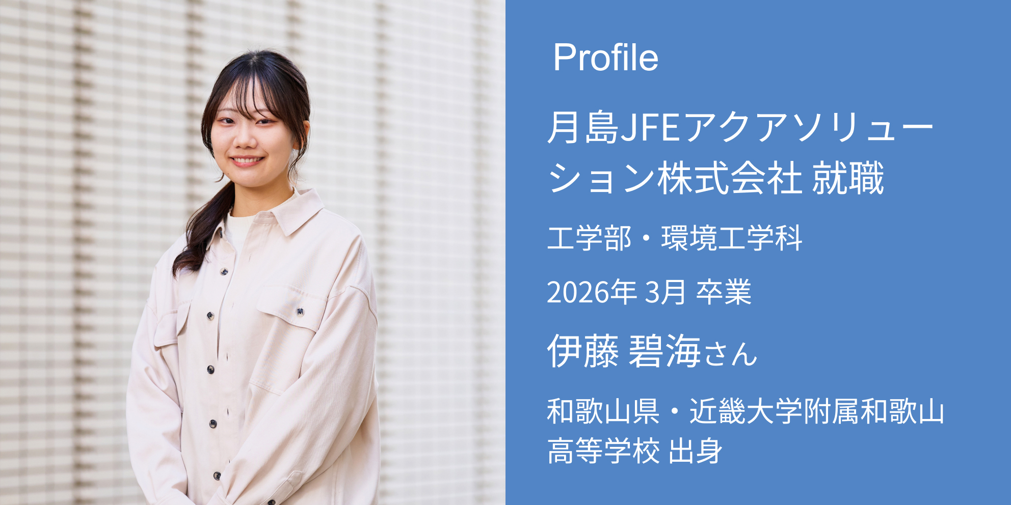 Profile 月島JFEアクアソリューション株式会社 内定 工学部・環境工学科 2026年 3月 卒業 伊藤 碧海さん 和歌山県・近畿大学附属和歌山高等学校 出身