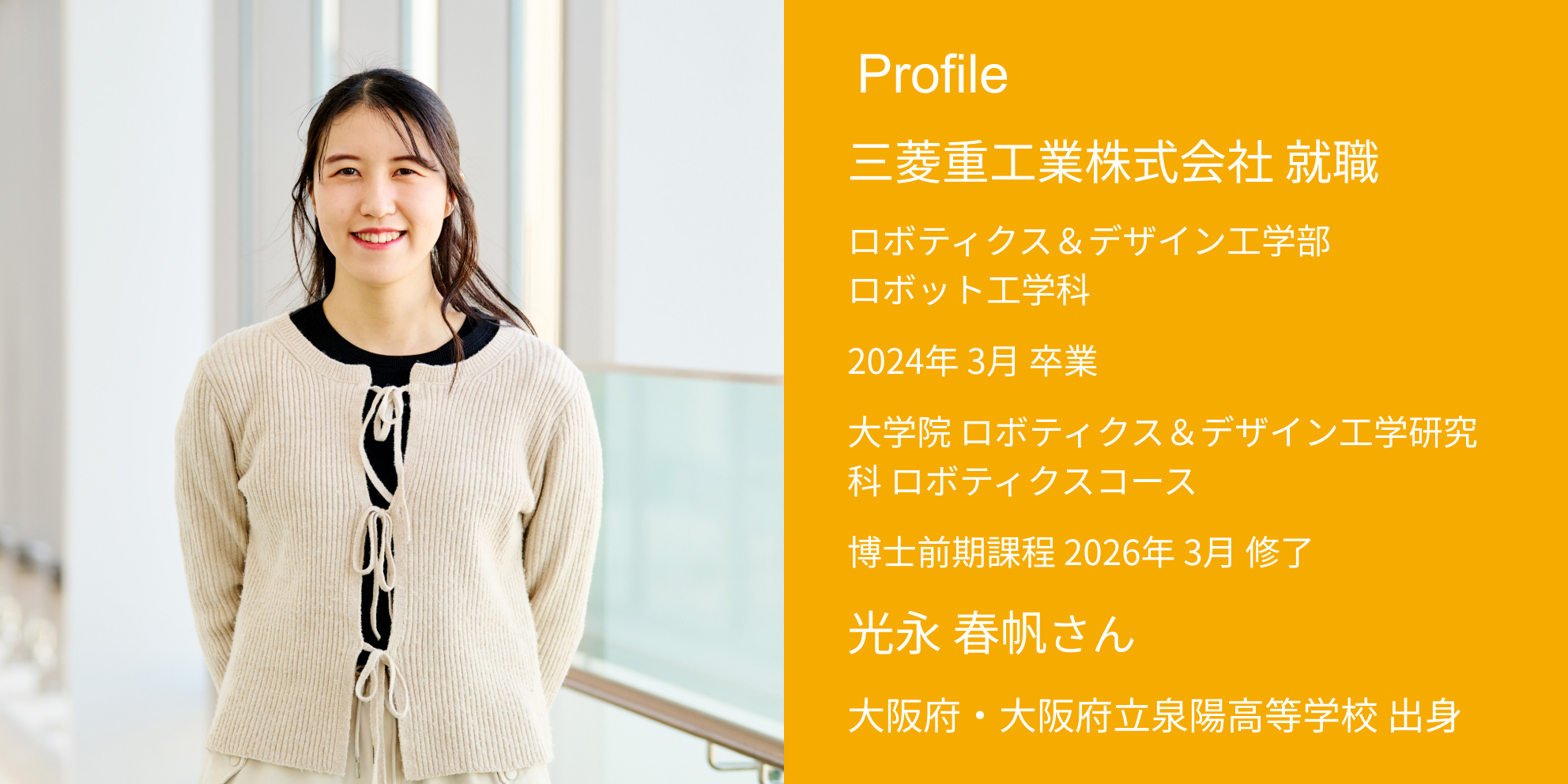Profile 三菱重工業株式会社 内定 ロボティクス＆デザイン工学部・ロボット工学科 2024年 3月 卒業 大学院 ロボティクス＆デザイン工学研究科 ロボティクスコース 博士前期課程 2026年 3月 修了 光永 春帆さん 大阪府・大阪府立泉陽高等学校 出身