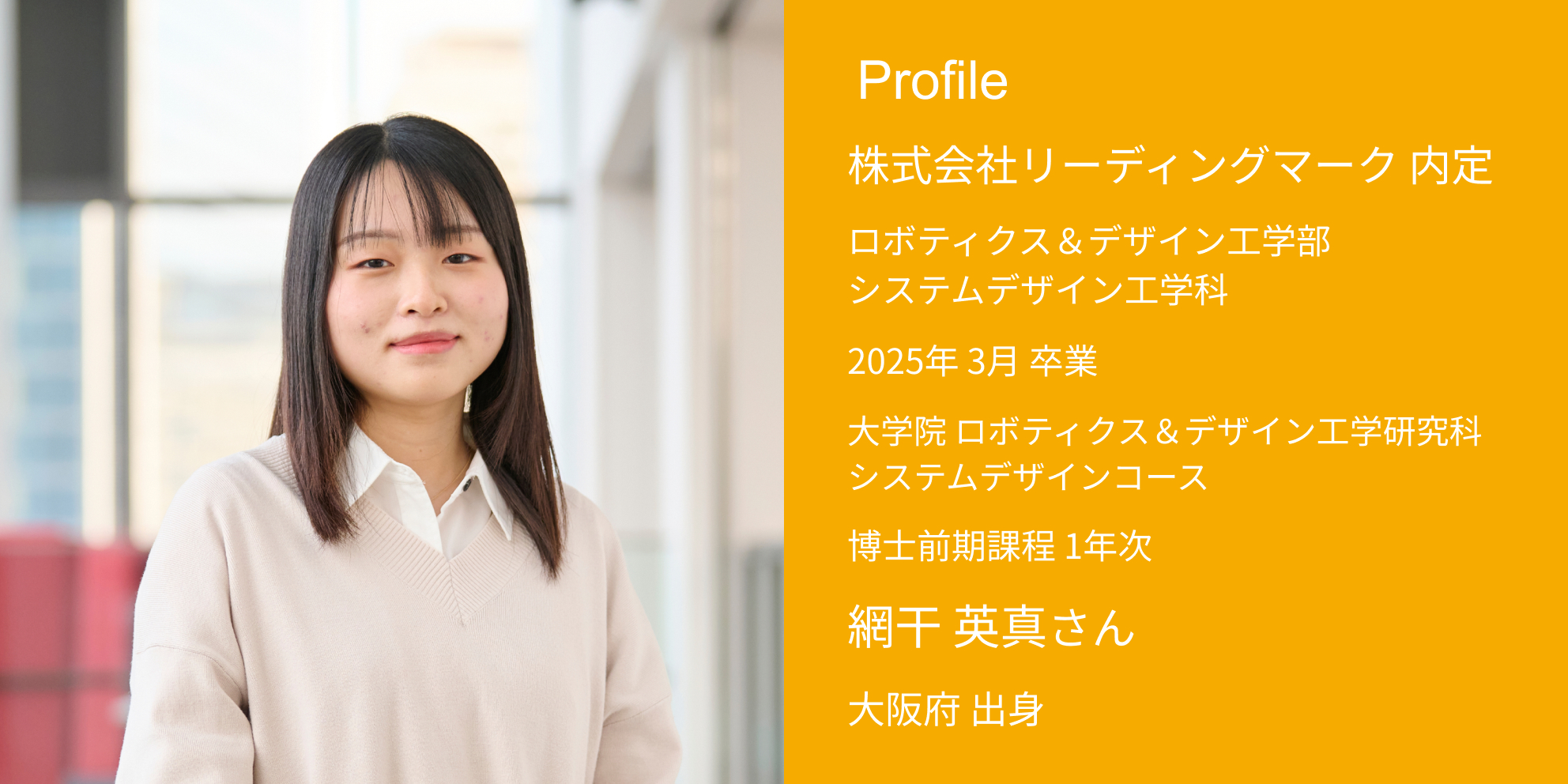 Profile 株式会社リーディングマーク 内定 ロボティクス＆デザイン工学部 システムデザイン工学科 2025年 3月 卒業 大学院 ロボティクス＆デザイン工学研究科 システムデザインコース 博士前期課程 1年次 網干 英真さん 大阪府 出身