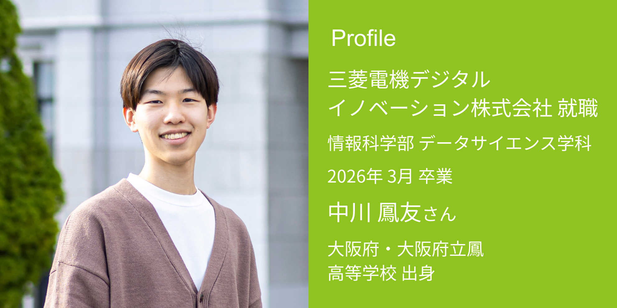 Profile 三菱電機デジタルイノベーション株式会社 内定 情報科学部 データサイエンス学科 2026年 3月 卒業 中川 鳳友さん 大阪府・大阪府立鳳高等学校 出身