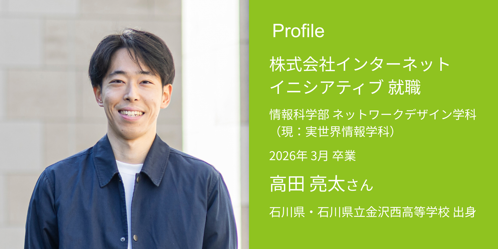 Profile 株式会社インターネットイニシアティブ 内定 情報科学部 実世界情報学科 2026年 3月 卒業 高田 亮太さん 石川県・石川県立金沢西高等学校 出身