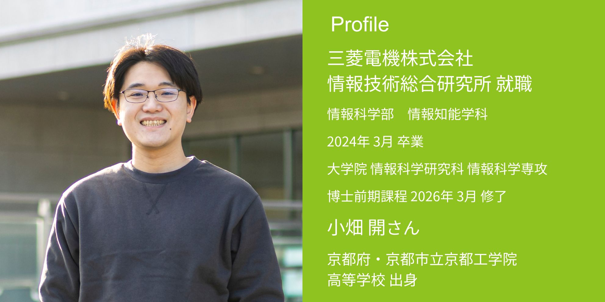 Profile 三菱電機株式会社 情報技術総合研究所 内定 情報科学部 情報知能学科 2024年 3月 卒業 大学院 情報科学研究科 情報科学専攻 博士前期課程 2026年 3月 修了 小畑 開さん 京都府・京都市立京都工学院高等学校 出身