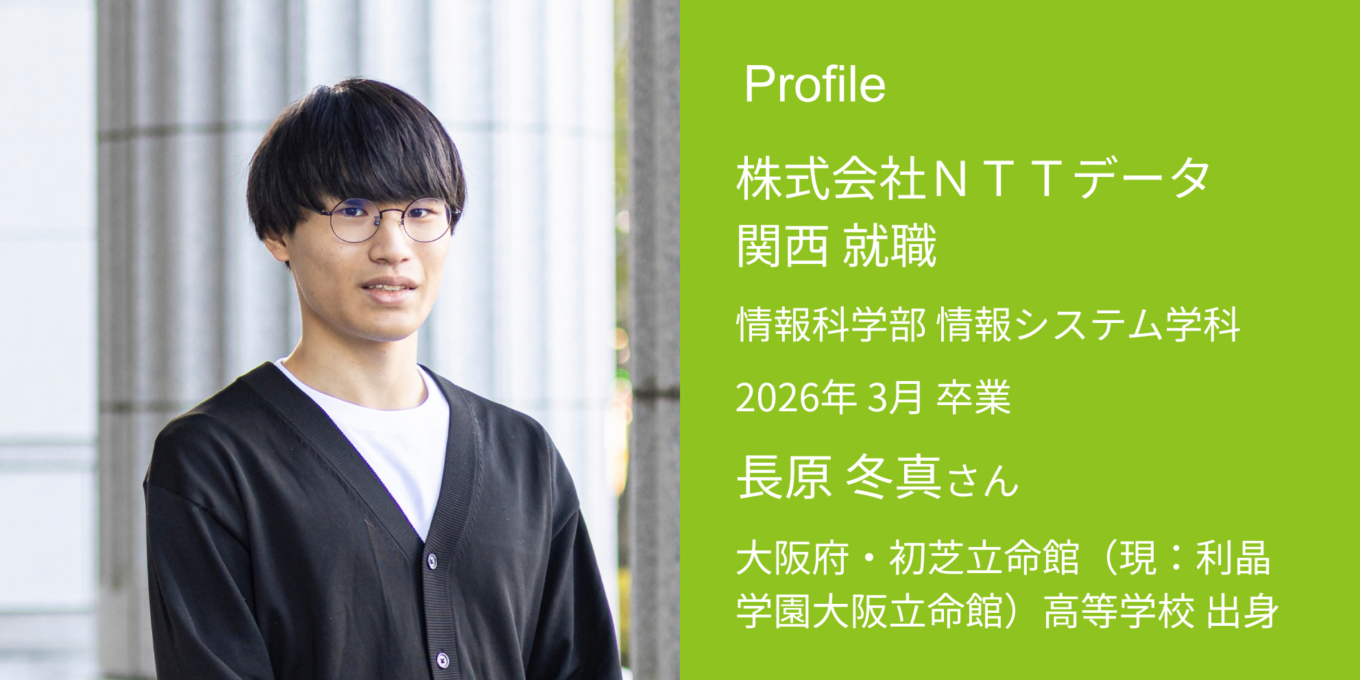 Profile 株式会社NTTデータ関西 内定 情報科学部 情報システム学科 2026年 3月 卒業 長原 冬真さん 大阪府・初芝立命館（現：利晶学園大阪立命館）高等学校 出身