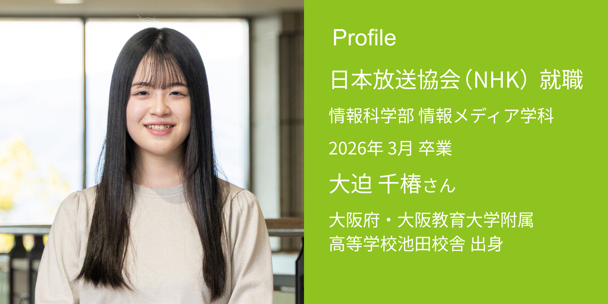 Profile 日本放送協会（NHK） 内定 情報科学部 情報メディア学科 2026年 3月 卒業 大迫 千椿さん 大阪府・大阪教育大学附属高等学校池田校舎 出身