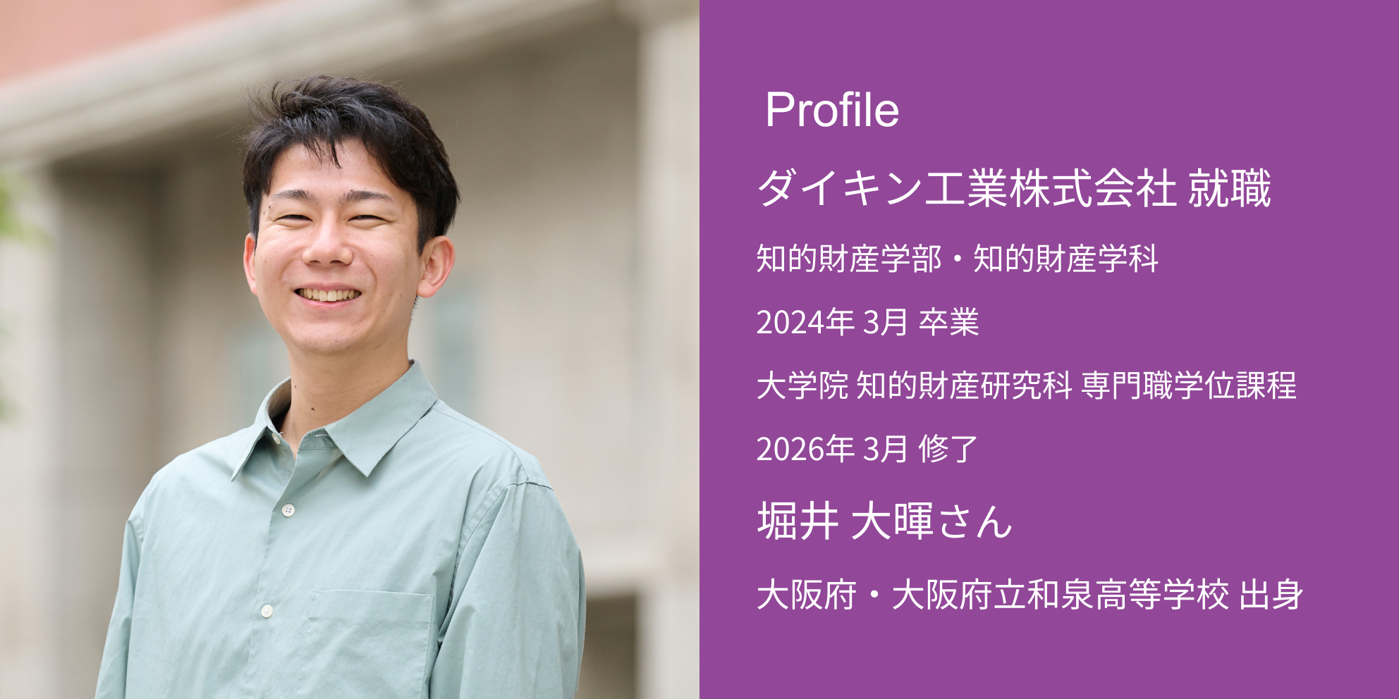 Profile ダイキン工業株式会社 内定 知的財産学部・知的財産学科 2024年 3月 卒業 大学院 知的財産研究科 専門職学位課程 2026年 3月 修了 堀井 大暉さん 大阪府・大阪府立和泉高等学校 出身