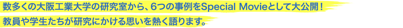 数多くの大阪工業大学の研究室から、6つの事例をSpecial Movieとして大公開！教員や学生たちが研究にかける思いを熱く語ります。