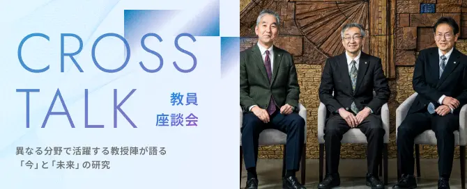 教員座談会 CROSS TALK 異なる分野で活躍する教授陣が語る「今」と「未来」の研究