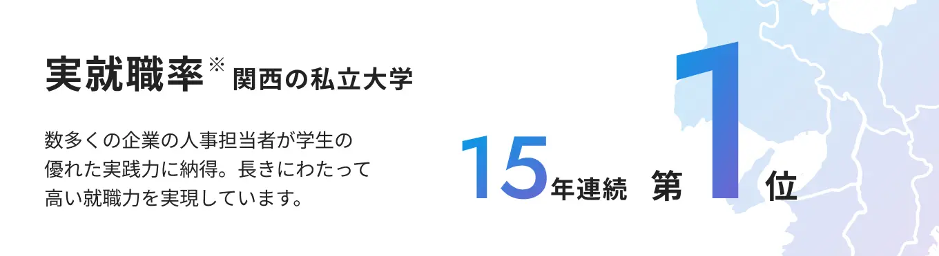実就職率（就職者数÷［卒業生数（修了者）数－大学院進学者数］×100で算出） 関西の私立大学で15年連続第1位 数多くの企業の人事担当者が学生の優れた実践力に納得。長きにわたって高い就職力を実現しています。