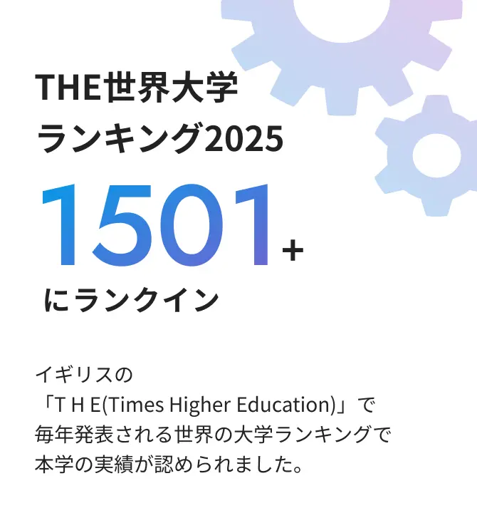 THE世界大学ランキング2025 1501+にランクイン イギリスの 「THE(Times Higher Education)」 で毎年発表される世界の大学ランキングで本学の実績が認められました。