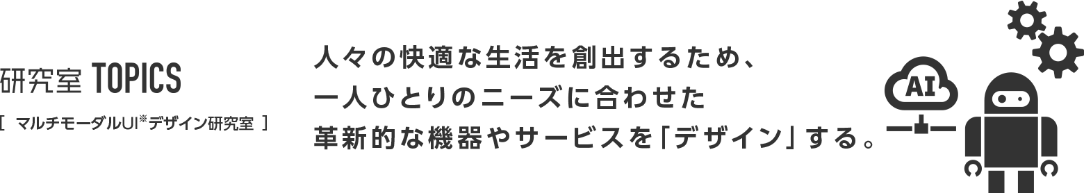 研究室TOPICS ［マルチモーダルUIデザイン研究室］人々の快適な生活を創出するため、一人ひとりのニーズに合わせた革新的な機器やサービスを「デザイン」する。