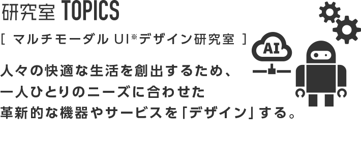 研究室TOPICS ［マルチモーダルUIデザイン研究室］人々の快適な生活を創出するため、一人ひとりのニーズに合わせた革新的な機器やサービスを「デザイン」する。