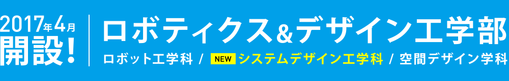 2017年4月開設！ ロボティクス&デザイン工学部 ロボット工学科 / NEWシステムデザイン工学科 / 空間デザイン学科