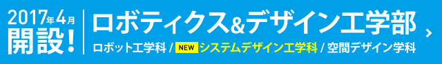 2017年4月開設！ ロボティクス&デザイン工学部 ロボット工学科 / NEWシステムデザイン工学科 / 空間デザイン学科