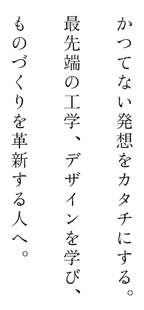 かつてない発想をカタチにする。最先端の工学、デザインを学び、ものづくりを革新する人へ。