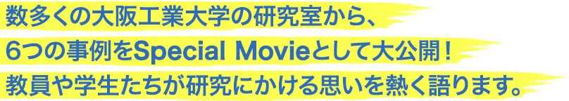 数多くの大阪工業大学の研究室から、6つの事例をSpecial Movieとして大公開！教員や学生たちが研究にかける思いを熱く語ります。