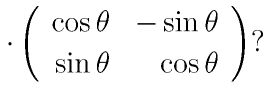 \cdot\left(
      \begin{array}{rr}
      \cos\theta & -\sin\theta\\
      \sin\theta & \cos\theta
      \end{array}
      \right) ?
    