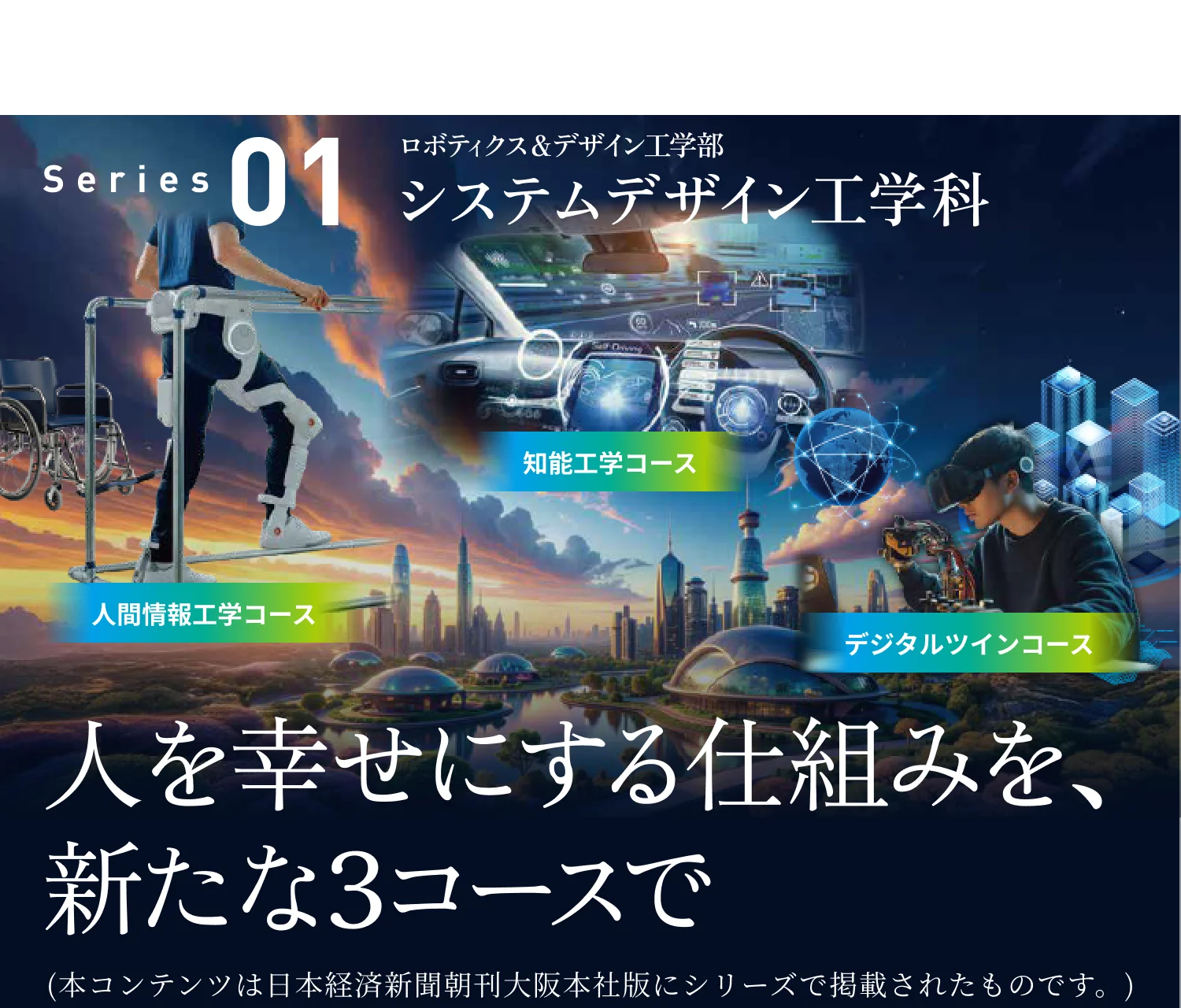［大阪工業大学は限界を超えていく］ Series01 ロボティクス&デザイン工学部 システムデザイン工学科 人を幸せにする仕組みを、新たな3コースで 人間情報工学コース 知能工学コース デジタルツインコース