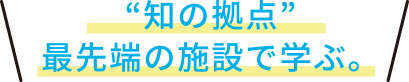 “知の拠点”最先端の施設で学ぶ。